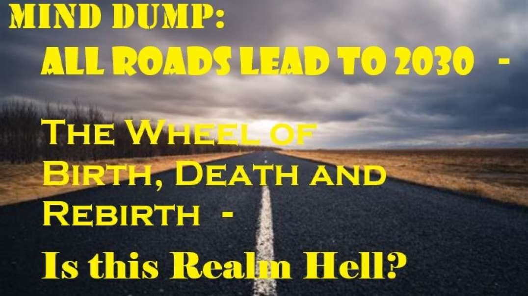 Mind Dump: All Roads Lead to 2030 - The Wheel of Birth, Death and Rebirth - Is this Realm Hell