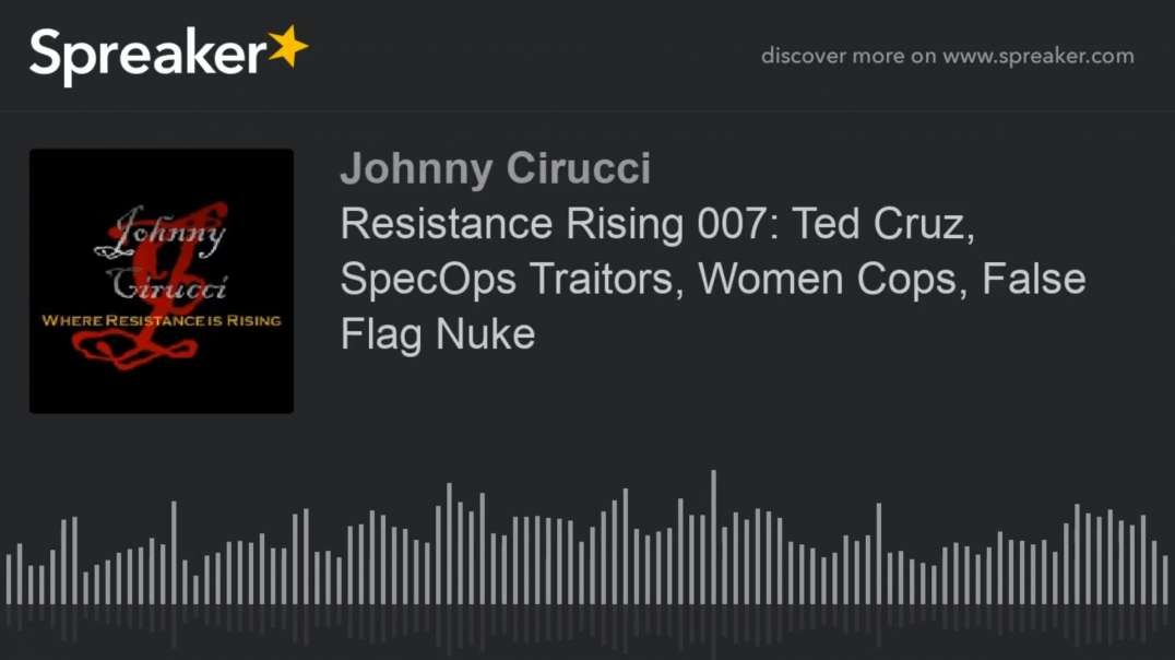 Resistance Rising 007 Ted Cruz SpecOps Traitors Women Cops False Flag Nuke