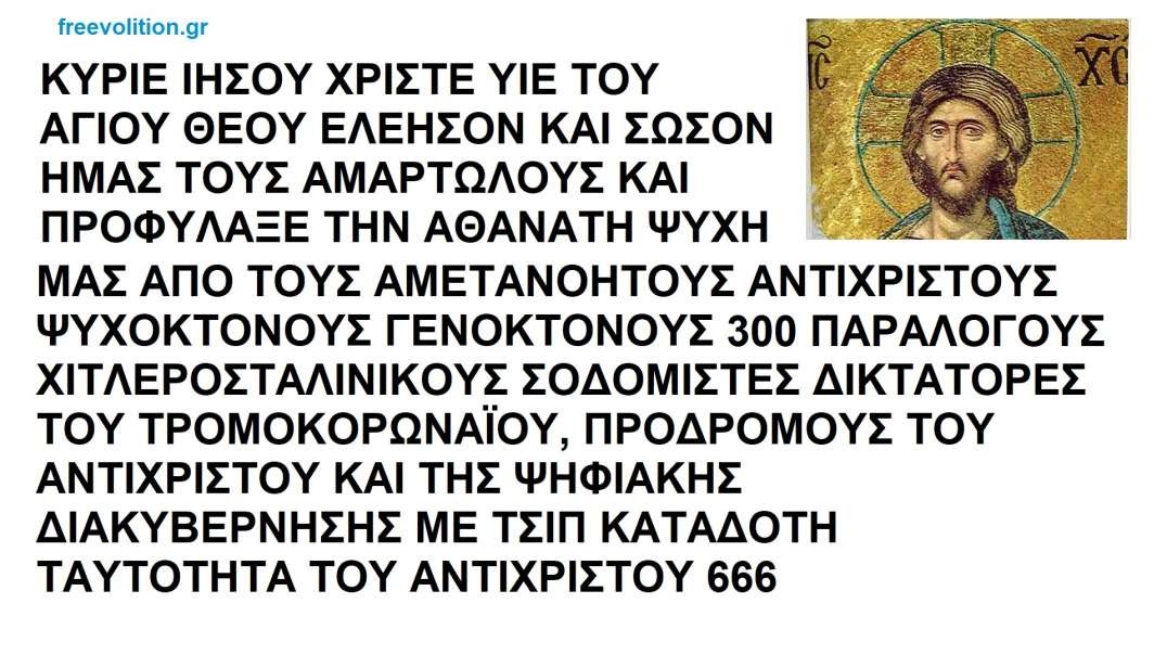 ΚΥΡΙΕ ΙΗΣΟΥ ΧΡΙΣΤΕ ΥΙΕ ΤΟΥ ΑΓΙΟΥ ΘΕΟΥ ΕΛΕΗΣΟΝ ΚΑΙ ΣΩΣΟΝ ΗΜΑΣ ΤΟΥΣ ΑΜΑΡΤΩΛΟΥΣ ΚΑΙ ΠΡΟΦΥΛΑΞΕ ΤΗΝ ΨΥΧΗ ΜΑΣ ΑΠΟ ΤΟΥΣ 300 ΔΙΚΤΑΤΟΡΕΣ ΒΟ(Υ)ΛΕΥΤΕΣ ΠΡΟΔΡΟΜΟΥΣ ΤΟΥ ΑΝΤΙΧΡΙΣΤΟΥ ΜΕ ΤΣΙΠ ΚΑΤΑΔΟΤΗ 666