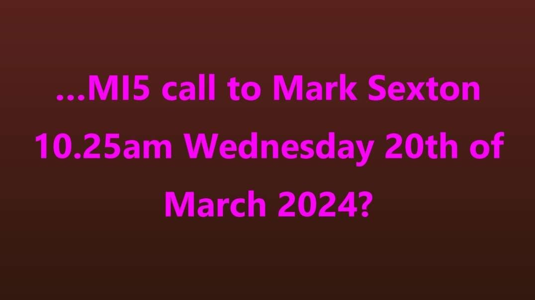 …MI5 call to Mark Sexton 10.25am Wednesday 20th of March 2024?
