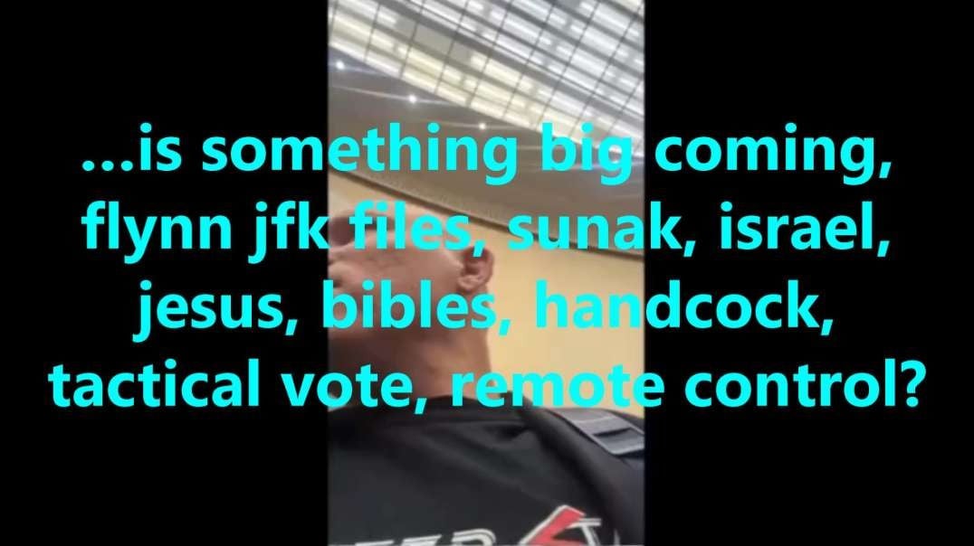 …is something big coming, flynn jfk files, sunak, israel, jesus, bibles, handcock, tactical vote, remote control?