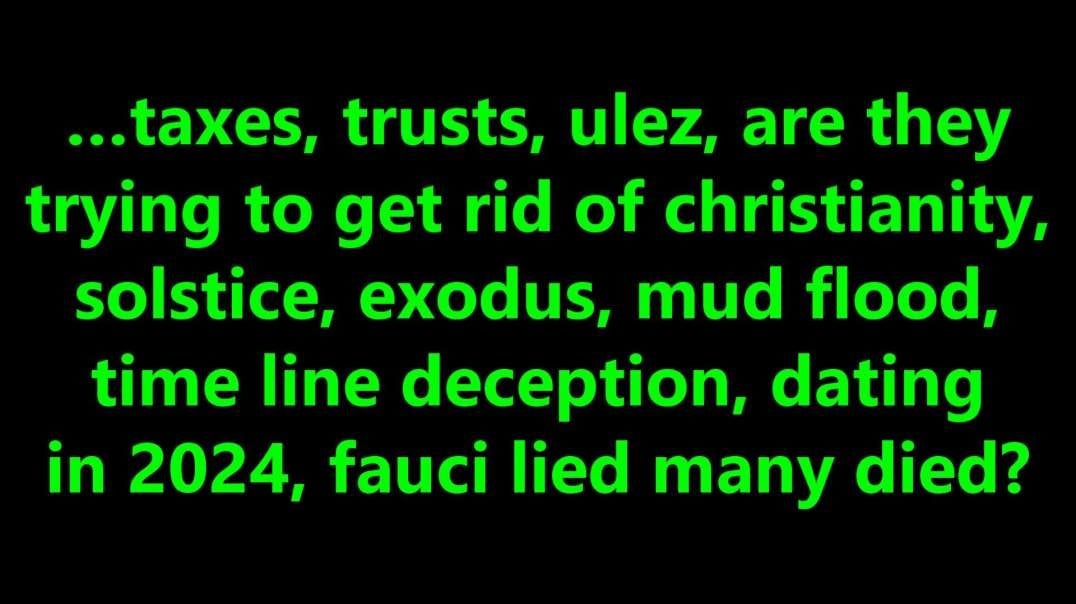 …taxes, trusts, ulez, are they trying to get rid of Christianity, solstice, exodus, mud flood, time line deception, dating in 2024, fauci lied many died?