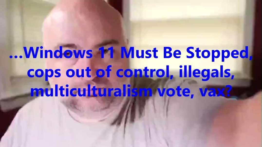 …Windows 11 Must Be Stopped, cops out of control, illegals, multiculturalism vote, vax?