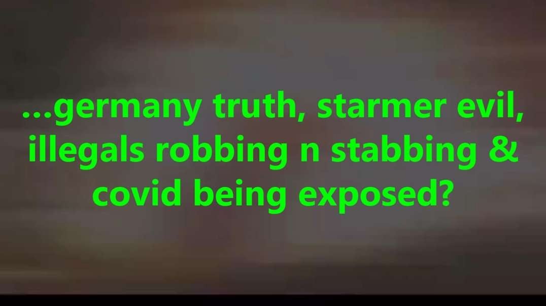 …germany truth, starmer evil, illegals robbing n stabbing & covid being exposed?