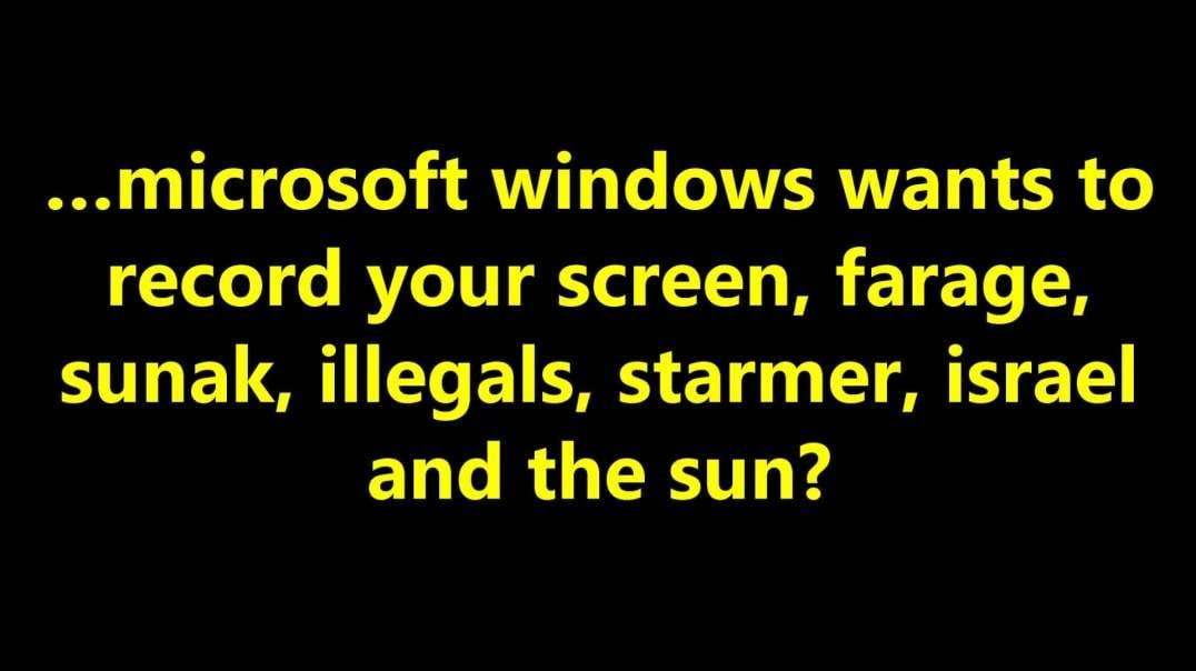 …microsoft windows wants to record your screen, farage, sunak, illegals, starmer, Israel and the sun?