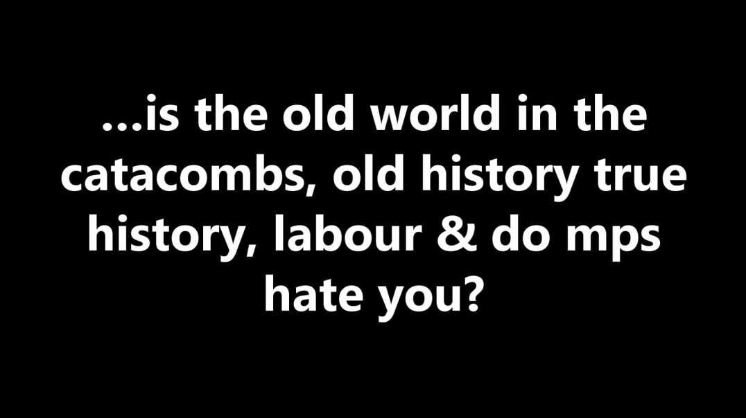 …is the old world in the catacombs, old history true history, labour & do mps hate you?