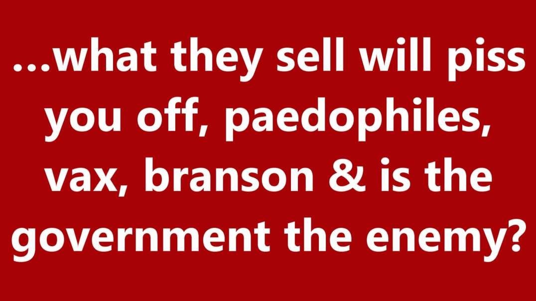 …what they sell will piss you off, paedophiles, vax, branson & is the government the enemy?