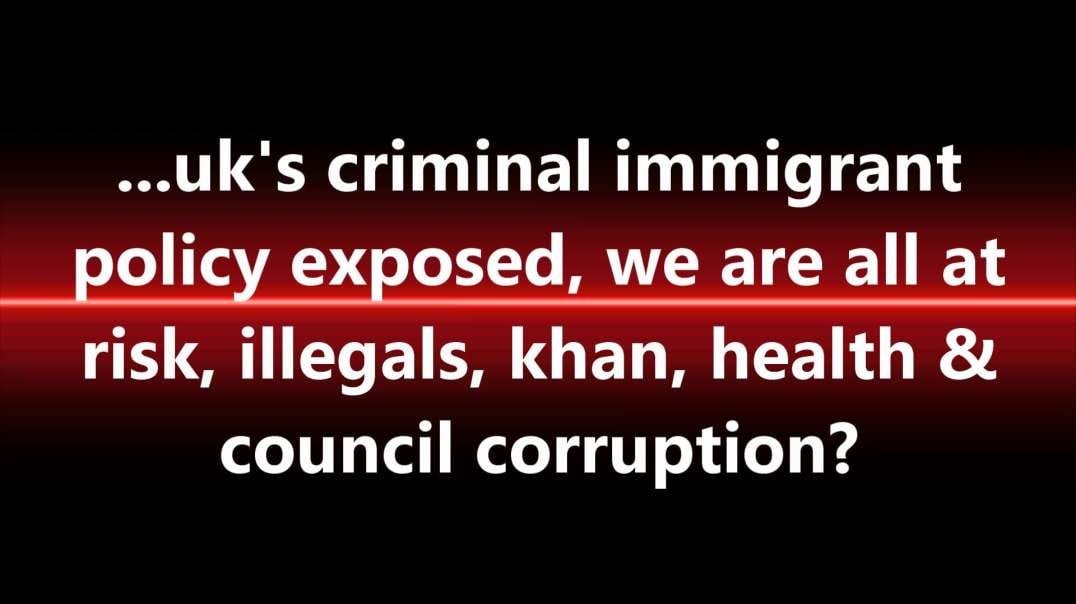 ...uk's criminal immigrant policy exposed, we are all at risk, illegals, khan, health & council corruption?