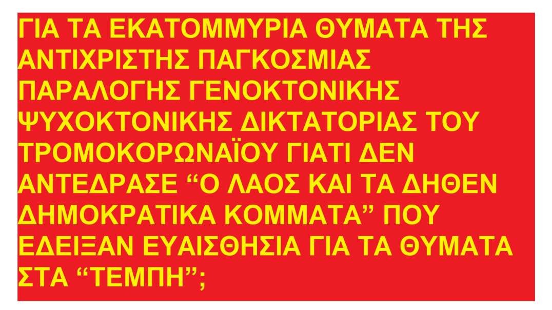 ΓΙΑ ΤΑ ΕΚΑΤΟΜΜΥΡΙΑ ΘΥΜΑΤΑ ΤΗΣ ΑΝΤΙΧΡΙΣΤΗΣ ΠΑΓΚΟΣΜΙΑΣ ΓΕΝΟΚΤΟΝΙΚΗΣ ΔΙΚΤΑΤΟΡΙΑΣ ΤΟΥ ΤΡΟΜΟΚΟΡΩΝΑΪΟΥ ΓΙΑΤΙ ΔΕΝ ΑΝΤΕΔΡΑΣΕ “Ο ΛΑΟΣ ΚΑΙ ΤΑ ΔΗΘΕΝ ΔΗΜΟΚΡΑΤΙΚΑ ΚΟΜΜΑΤΑ” ΟΠΩΣ ΓΙΑ ΤΑ “ΤΕΜΠΗ”;