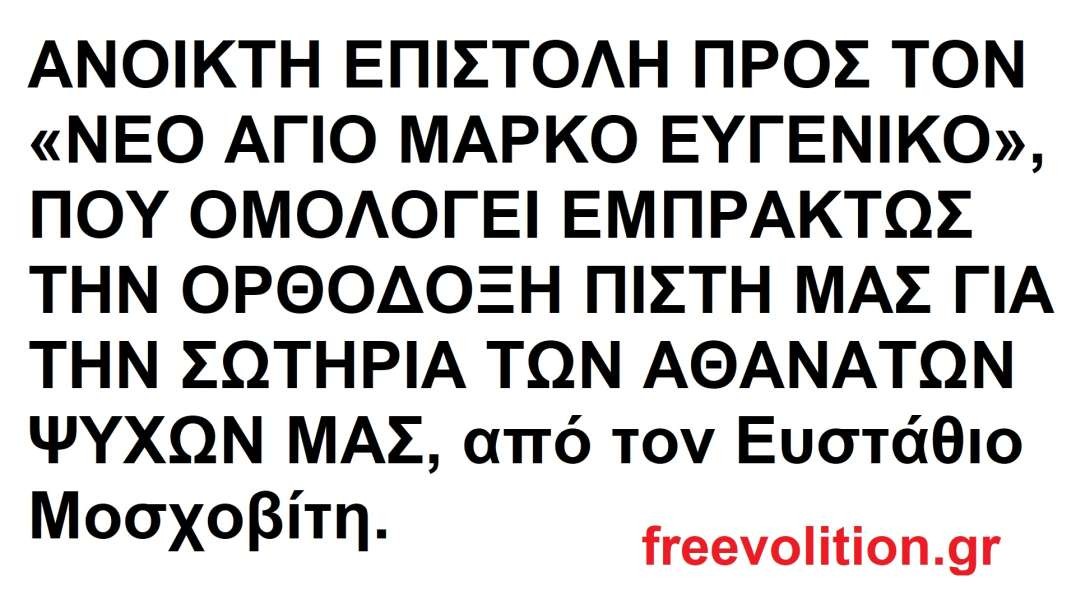 ΑΝΟΙΚΤΗ ΕΠΙΣΤΟΛΗ ΠΡΟΣ ΤΟΝ «ΝΕΟ ΑΓΙΟ ΜΑΡΚΟ ΕΥΓΕΝΙΚΟ», ΠΟΥ ΟΜΟΛΟΓΕΙ ΕΜΠΡΑΚΤΩΣ ΤΗΝ ΟΡΘΟΔΟΞΗ ΠΙΣΤΗ ΜΑΣ ΓΙΑ ΤΗΝ ΣΩΤΗΡΙΑ ΤΩΝ ΑΘΑΝΑΤΩΝ ΨΥΧΩΝ ΜΑΣ, από τον Ευστάθιο Μοσχοβίτη