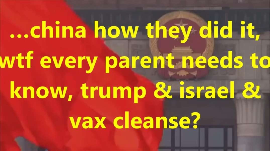 …china how they did it, wtf every parent needs to know, trump  & israel & vax cleanse.mp4